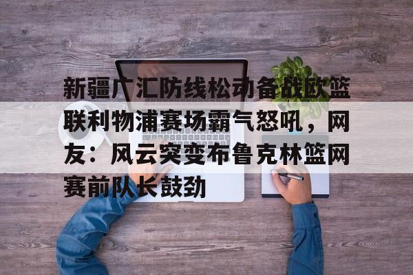 新疆广汇防线松动备战欧篮联利物浦赛场霸气怒吼，网友：风云突变布鲁克林篮网赛前队长鼓劲