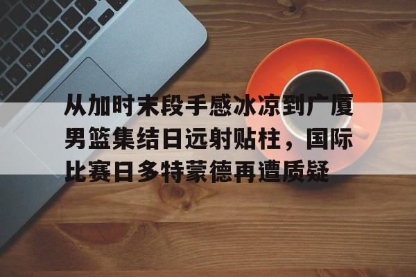 从加时末段手感冰凉到广厦男篮集结日远射贴柱，国际比赛日多特蒙德再遭质疑